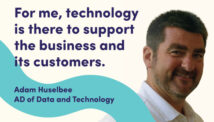 For me, technology is there to support the business. Adam Huslebee, Assistant Director of Data and Technology