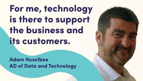 For me, technology is there to support the business. Adam Huslebee, Assistant Director of Data and Technology