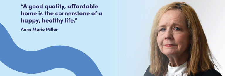 : “A good quality, affordable home is the cornerstone of a happy, healthy life." Says Anne Marie Millar who joined our Board in 2025.