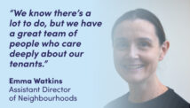“We know there’s a lot to do, but we have a great team of people who care deeply about our tenants.” Emma Watkins Assistant Director of Neighbourhoods