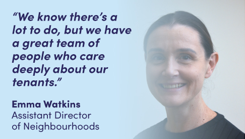 “We know there’s a lot to do, but we have a great team of people who care deeply about our tenants.” Emma Watkins Assistant Director of Neighbourhoods